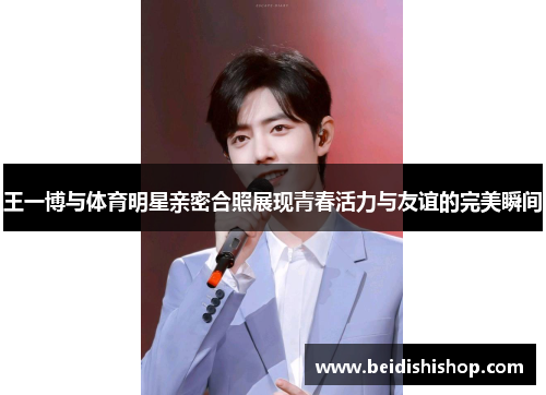 王一博与体育明星亲密合照展现青春活力与友谊的完美瞬间